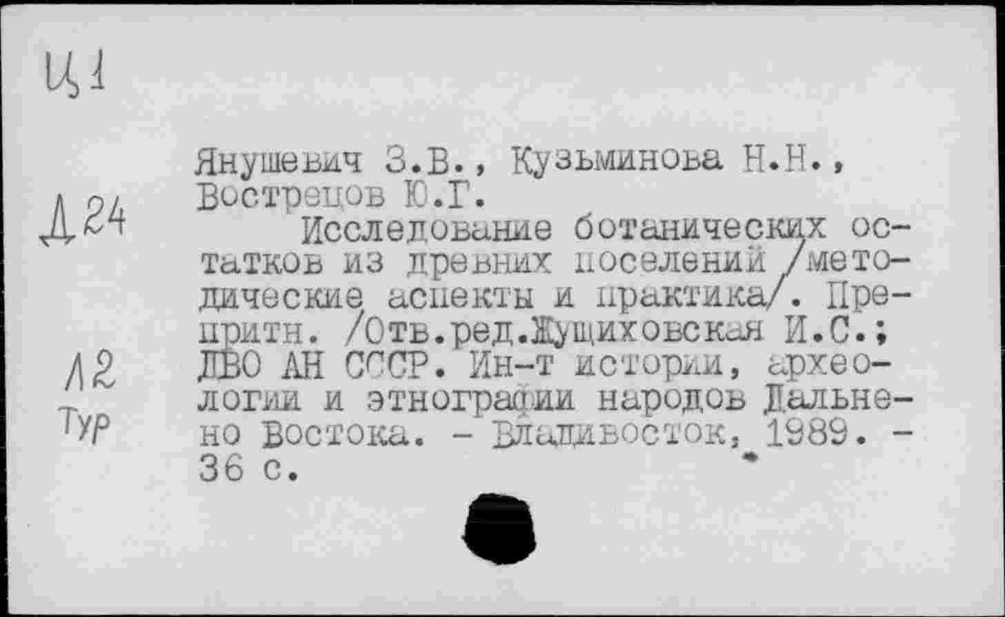 ﻿
Л2
ту/3
Янушевич З.в., Кузьминова Н.Н., Вострецов Ю.Г.
Исследование ботанических остатков из древних поселении /методические аспекты и практика/. Пре-притн. /Отв.ред.Ж^щиховскан И.С.; ДВО ЛИ СССР. Ин-т истории, археологии и этнографии народов Дальне-но Востока. - Владивосток, 1989. -36 с.